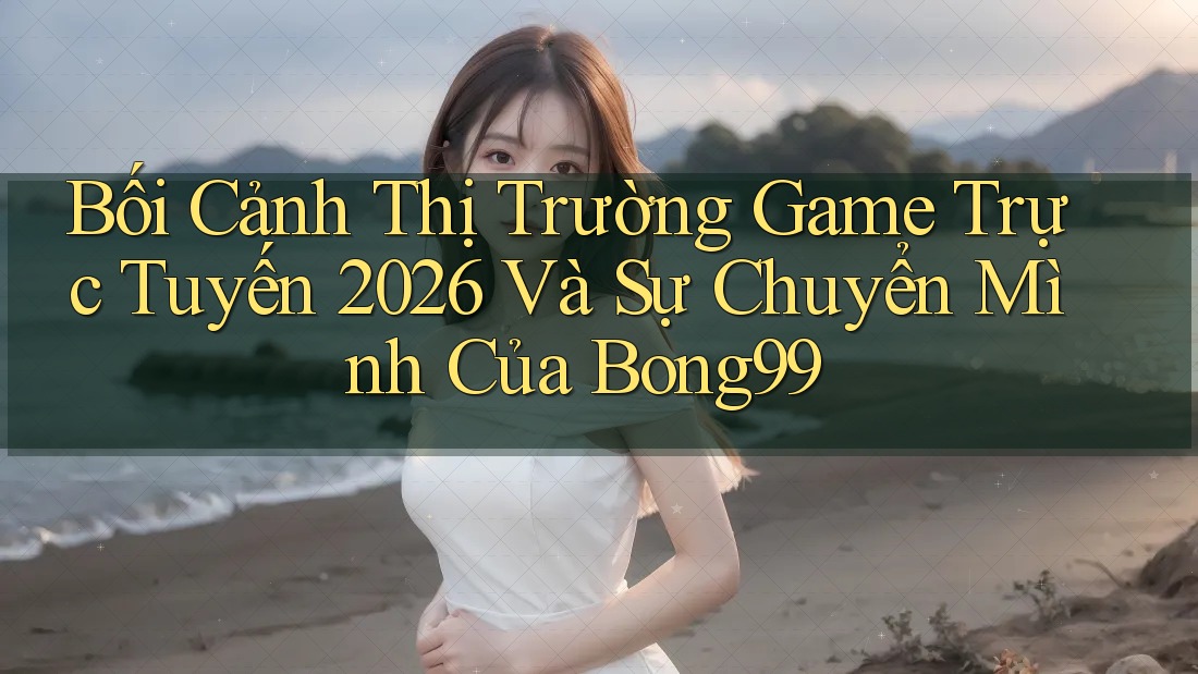 Bối Cảnh Thị Trường Game Trực Tuyến 2026 Và Sự Chuyển Mình Của Bong99