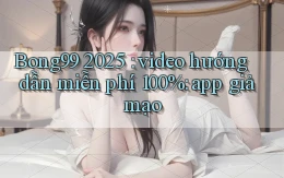 Bong99 2025 video hướng dẫn miễn phí 100% app giả mạo