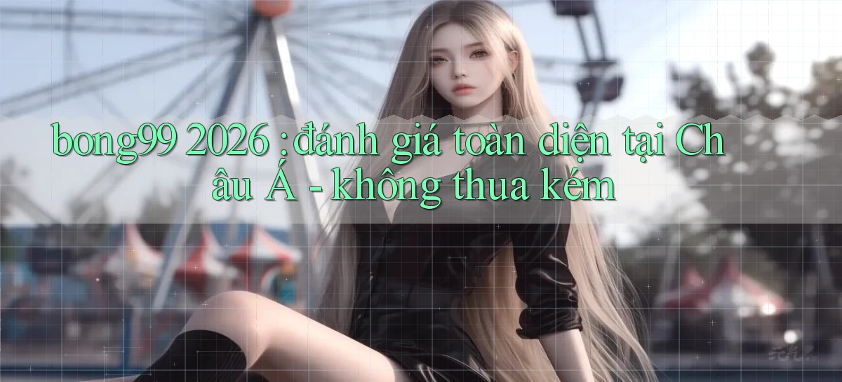 bong99 2026 đánh giá toàn diện tại Châu Á   không thua kém