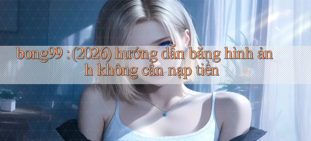 bong99 (2026) hướng dẫn bằng hình ảnh không cần nạp tiền