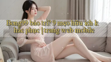 Bong99 bảo trì 9 mẹo hữu ích khắc phục trang web mobile