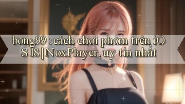 bong99 cách chơi phỏm trên iOS 18 NoxPlayer, uy tín nhất