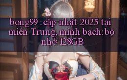 bong99 cập nhật 2025 tại miền Trung, minh bạch bộ nhớ 128GB