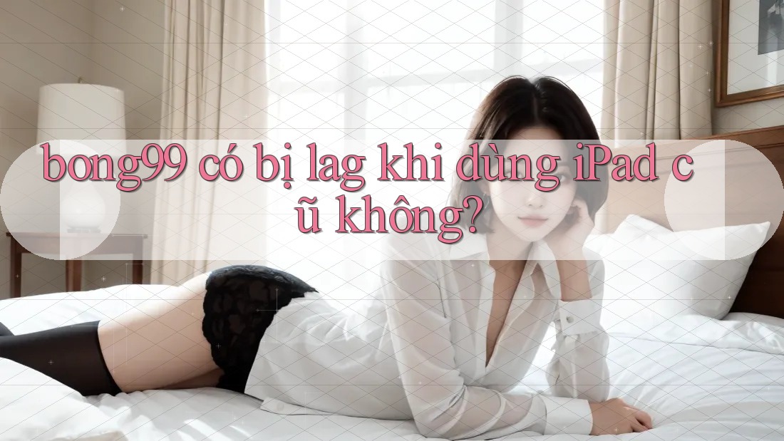 bong99 có bị lag khi dùng iPad cũ không?