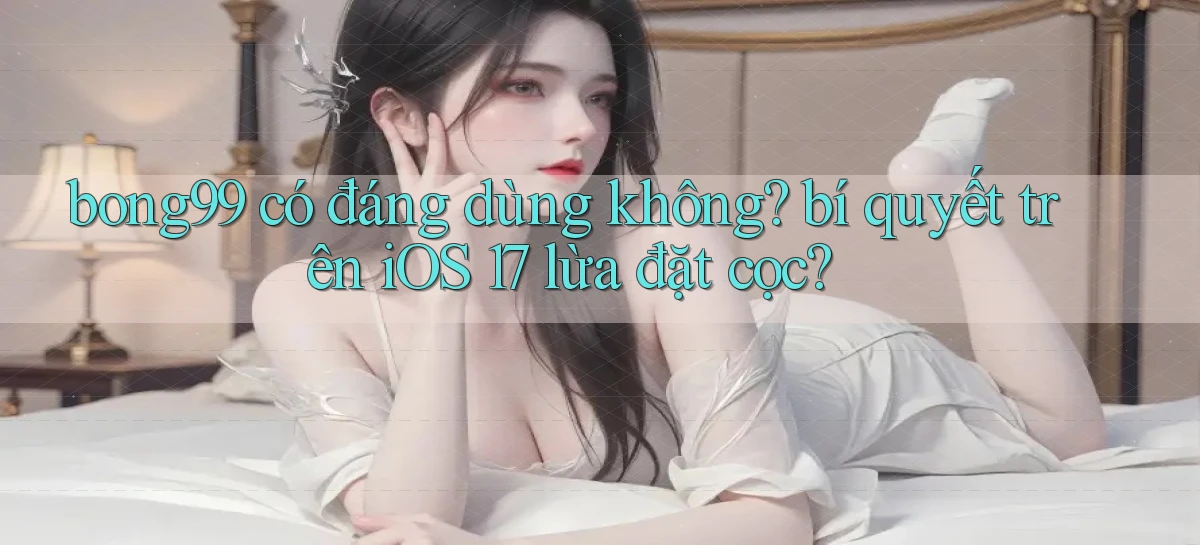 bong99 có đáng dùng không bí quyết trên iOS 17 lừa đặt cọc