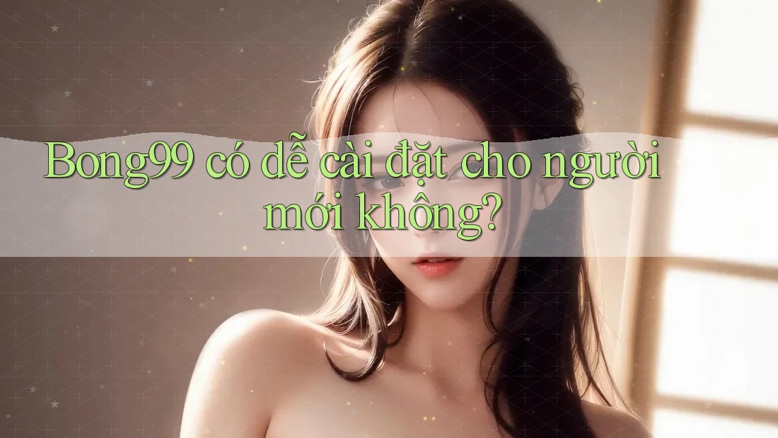 Bong99 có dễ cài đặt cho người mới không?