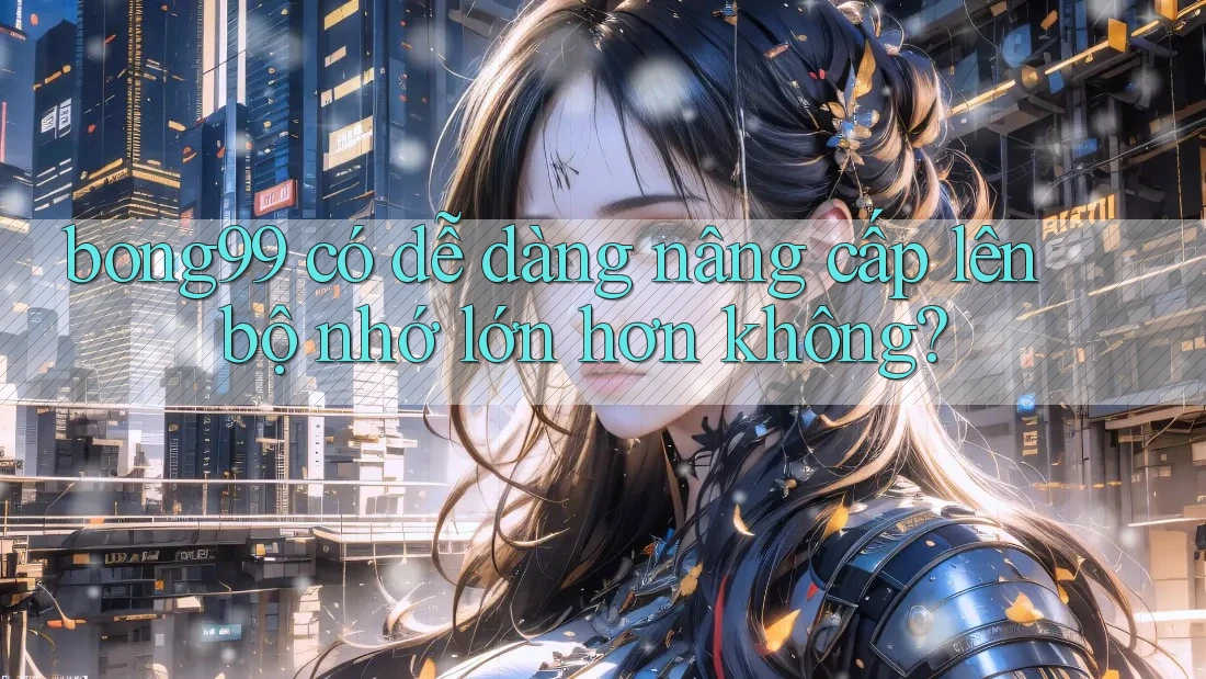 bong99 có dễ dàng nâng cấp lên bộ nhớ lớn hơn không? bong99 có dễ dàng nâng cấp lên bộ nhớ lớn hơn không?