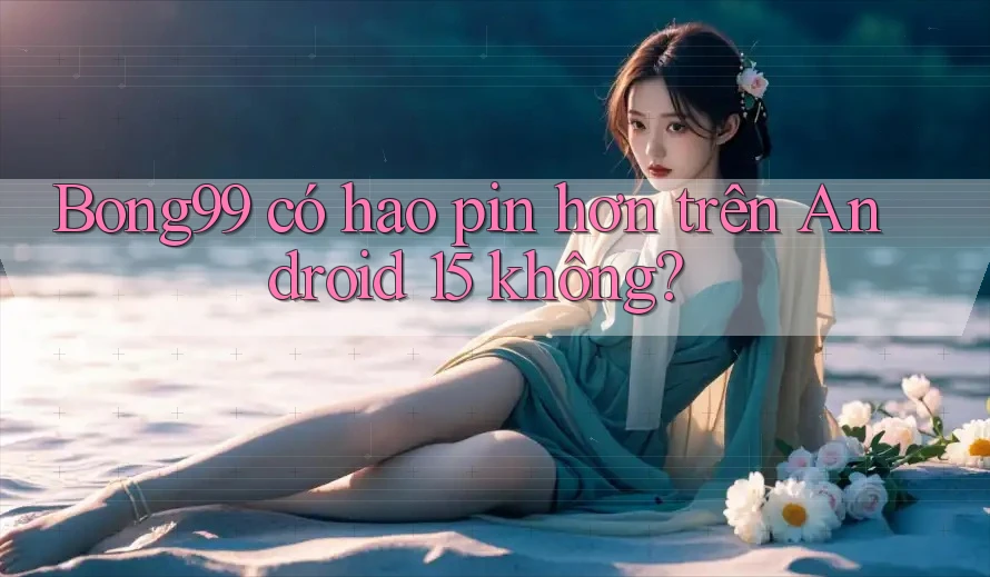 Bong99 có hao pin hơn trên Android 15 không? Bong99 có hao pin hơn trên Android 15 không?