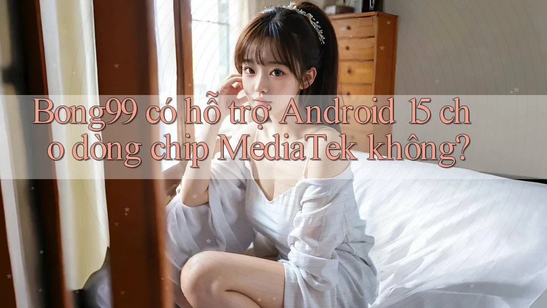 Bong99 có hỗ trợ Android 15 cho dòng chip MediaTek không?