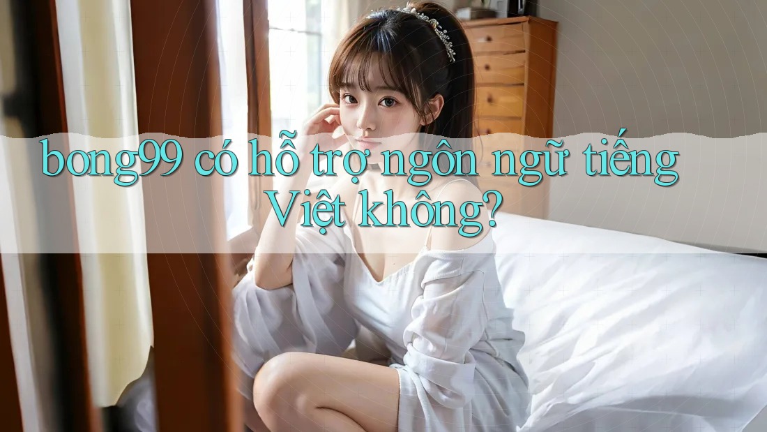 bong99 có hỗ trợ ngôn ngữ tiếng Việt không?