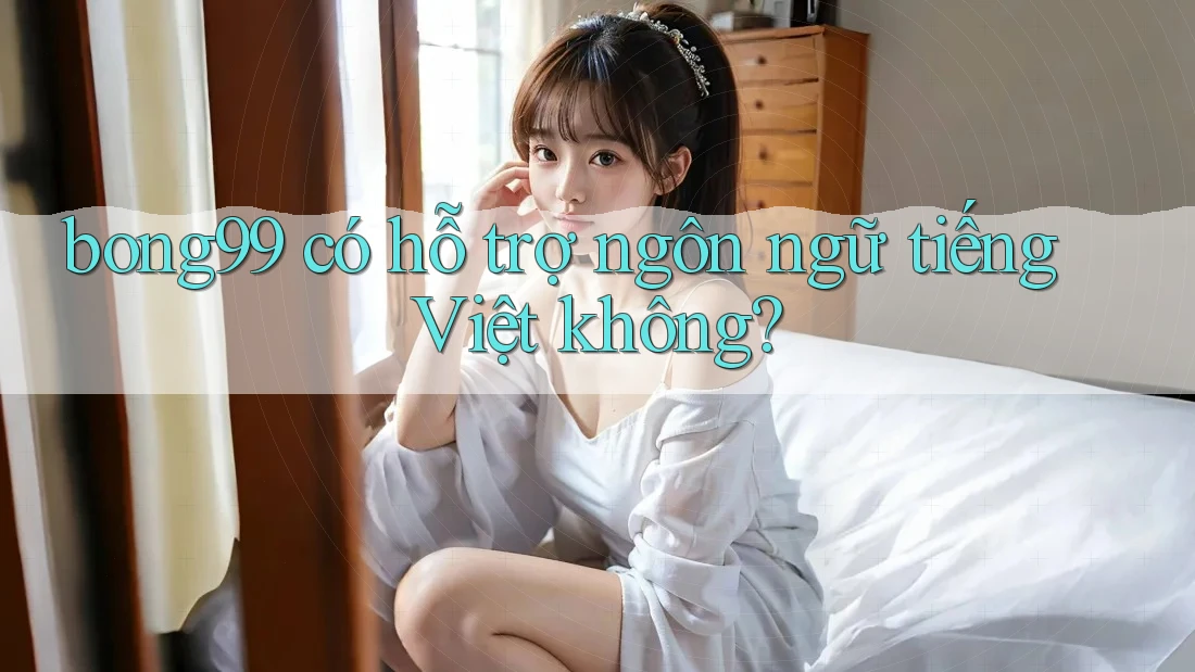 bong99 có hỗ trợ ngôn ngữ tiếng Việt không?