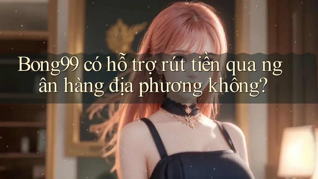 Bong99 có hỗ trợ rút tiền qua ngân hàng địa phương không?