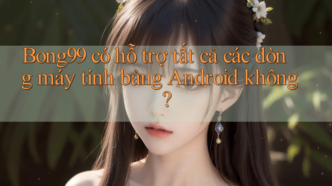 Bong99 có hỗ trợ tất cả các dòng máy tính bảng Android không?