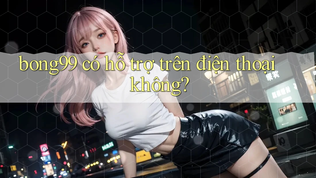 bong99 có hỗ trợ trên điện thoại không?