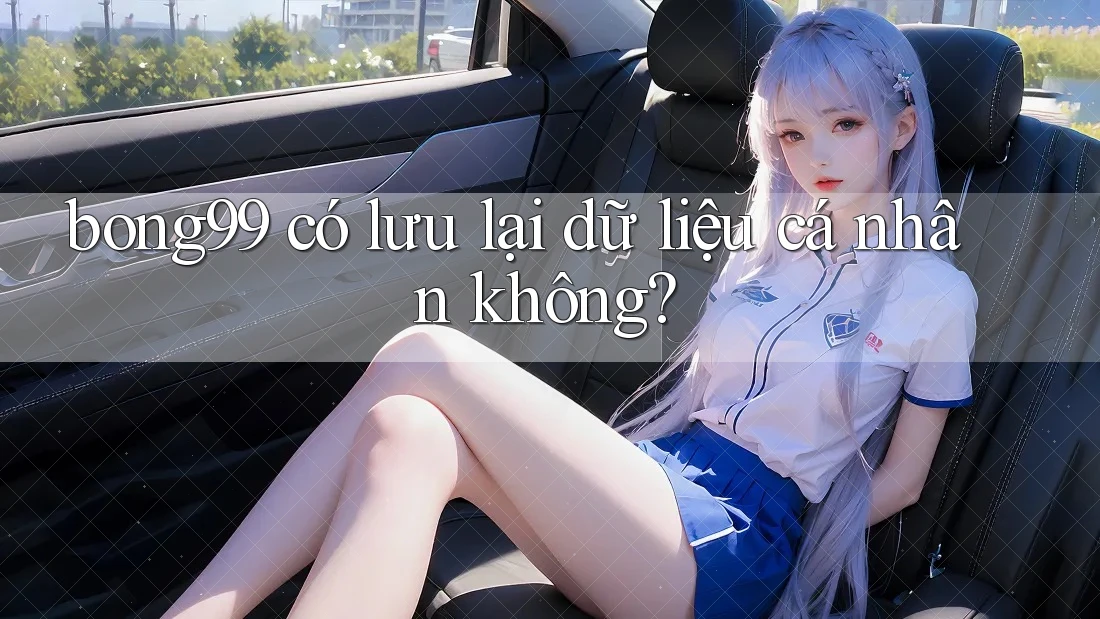 bong99 có lưu lại dữ liệu cá nhân không?