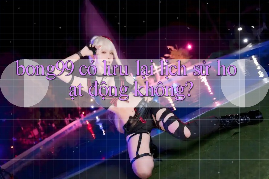 bong99 có lưu lại lịch sử hoạt động không?