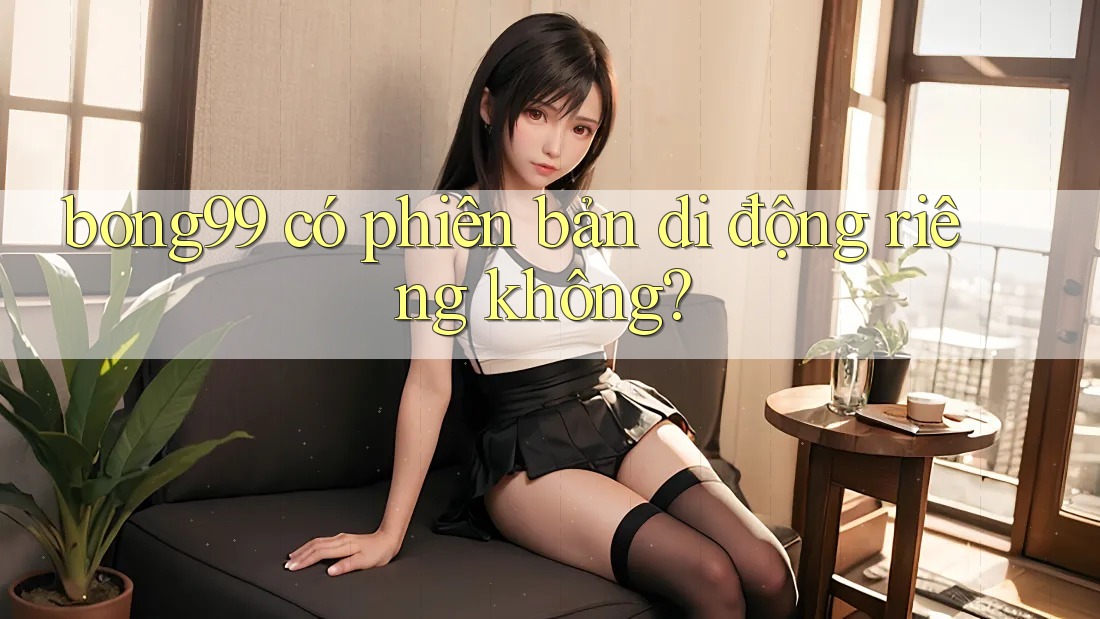 bong99 có phiên bản di động riêng không? bong99 có phiên bản di động riêng không?