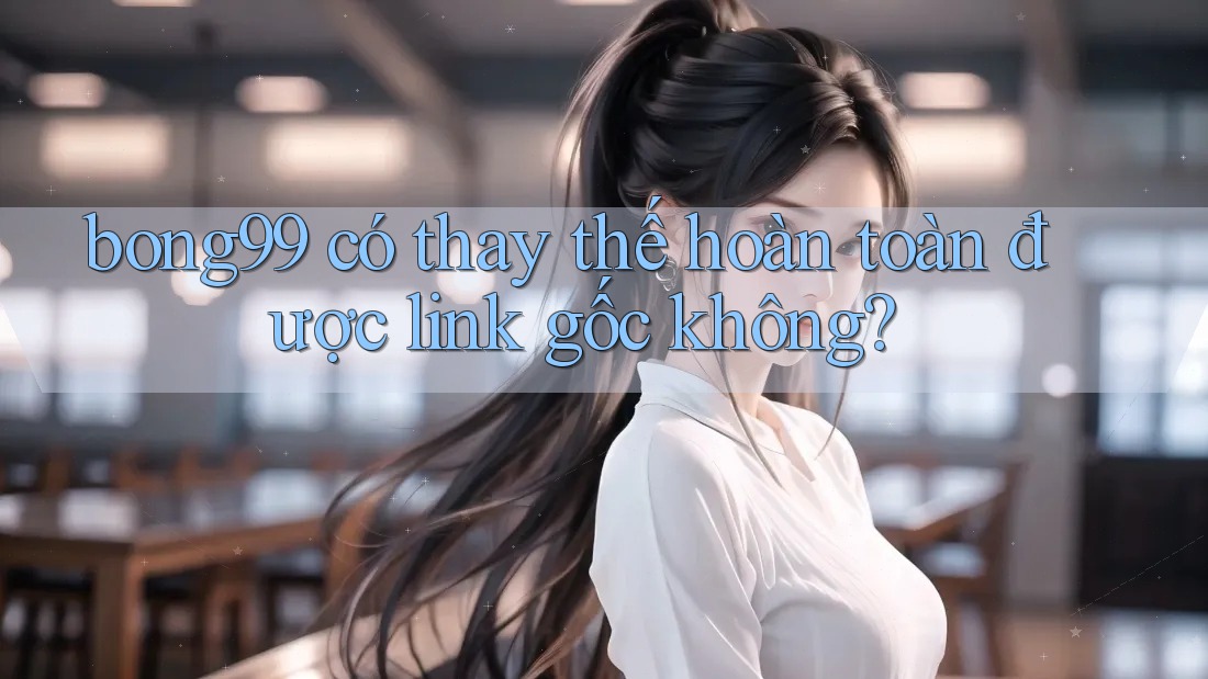 bong99 có thay thế hoàn toàn được link gốc không?