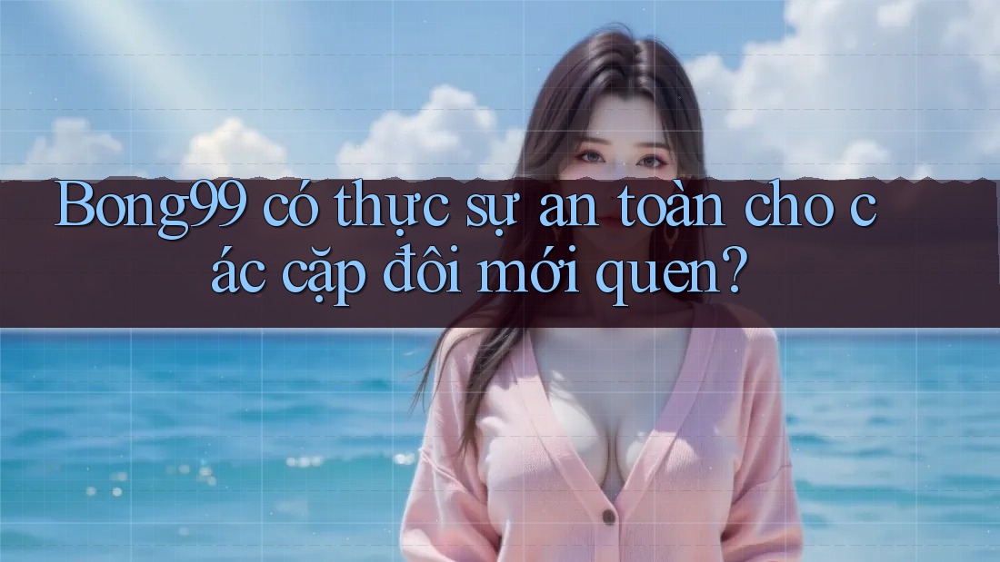Bong99 có thực sự an toàn cho các cặp đôi mới quen?