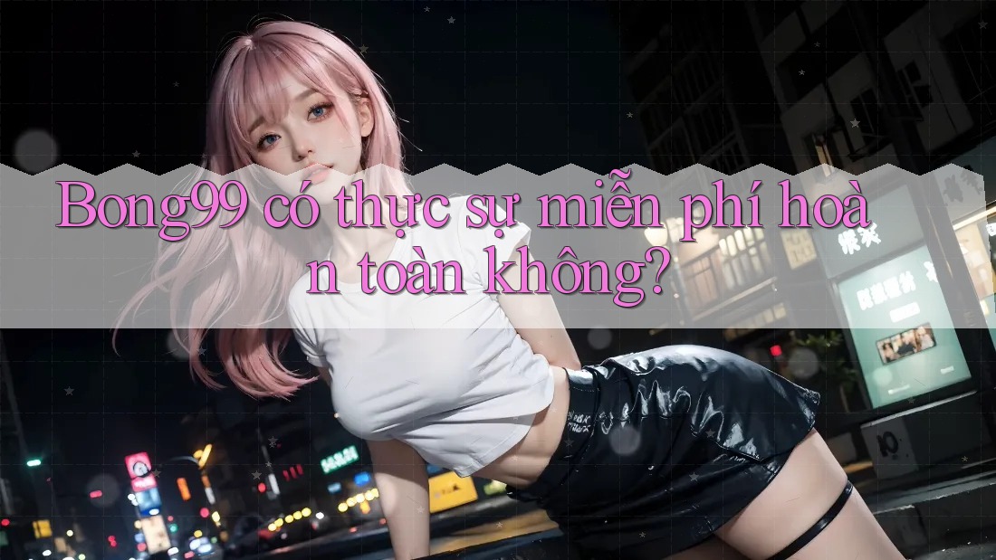 Bong99 có thực sự miễn phí hoàn toàn không?