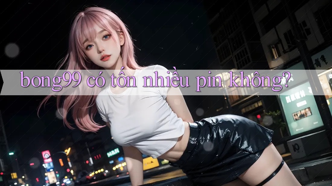 bong99 có tốn nhiều pin không?
