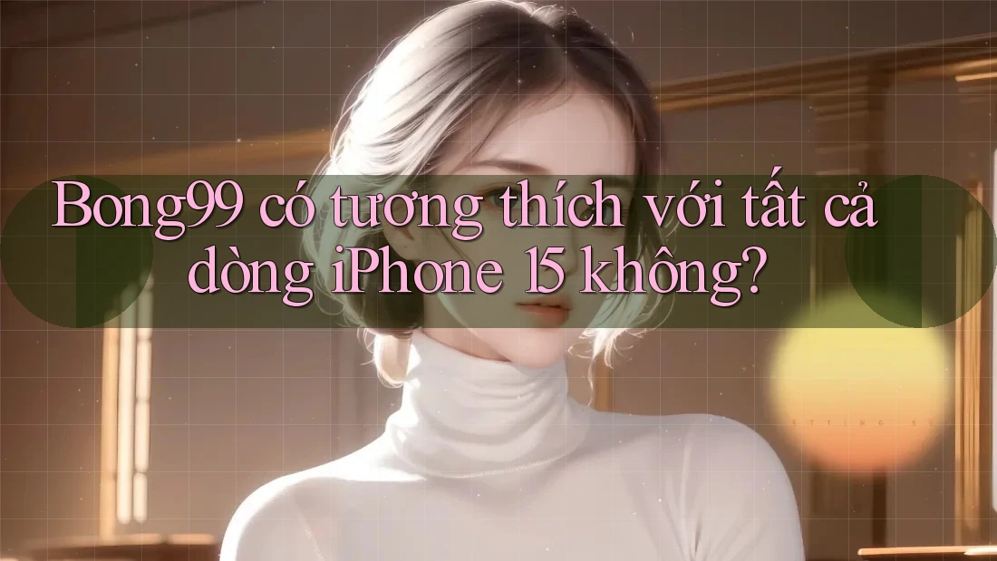 Bong99 có tương thích với tất cả dòng iPhone 15 không?