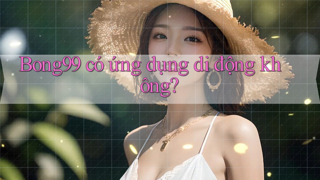 Bong99 có ứng dụng di động không?