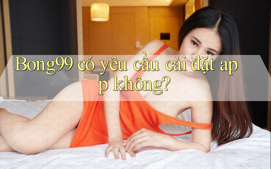 Bong99 có yêu cầu cài đặt app không?