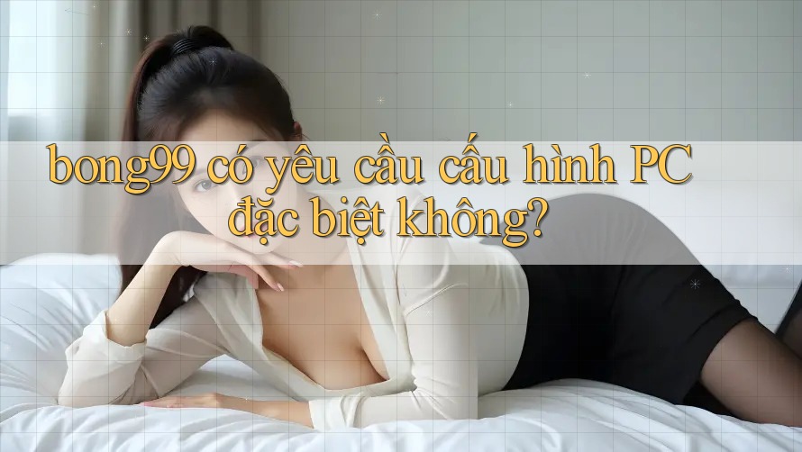 bong99 có yêu cầu cấu hình PC đặc biệt không?