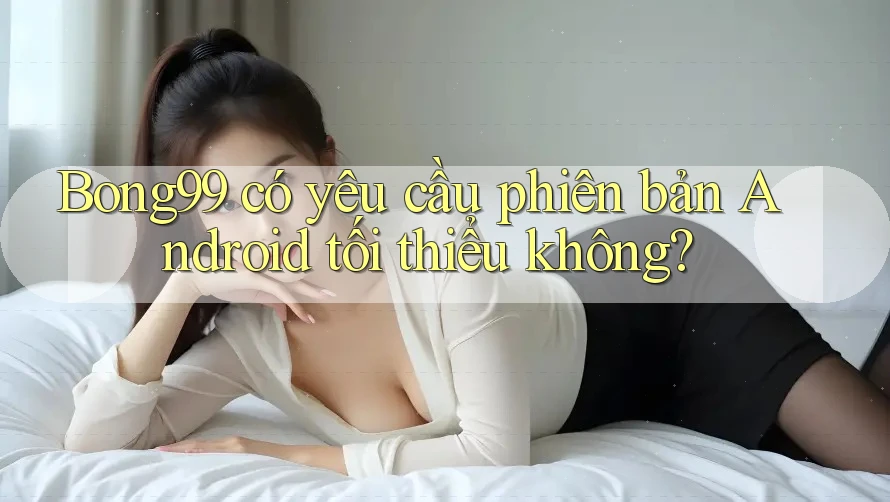 Bong99 có yêu cầu phiên bản Android tối thiểu không?
