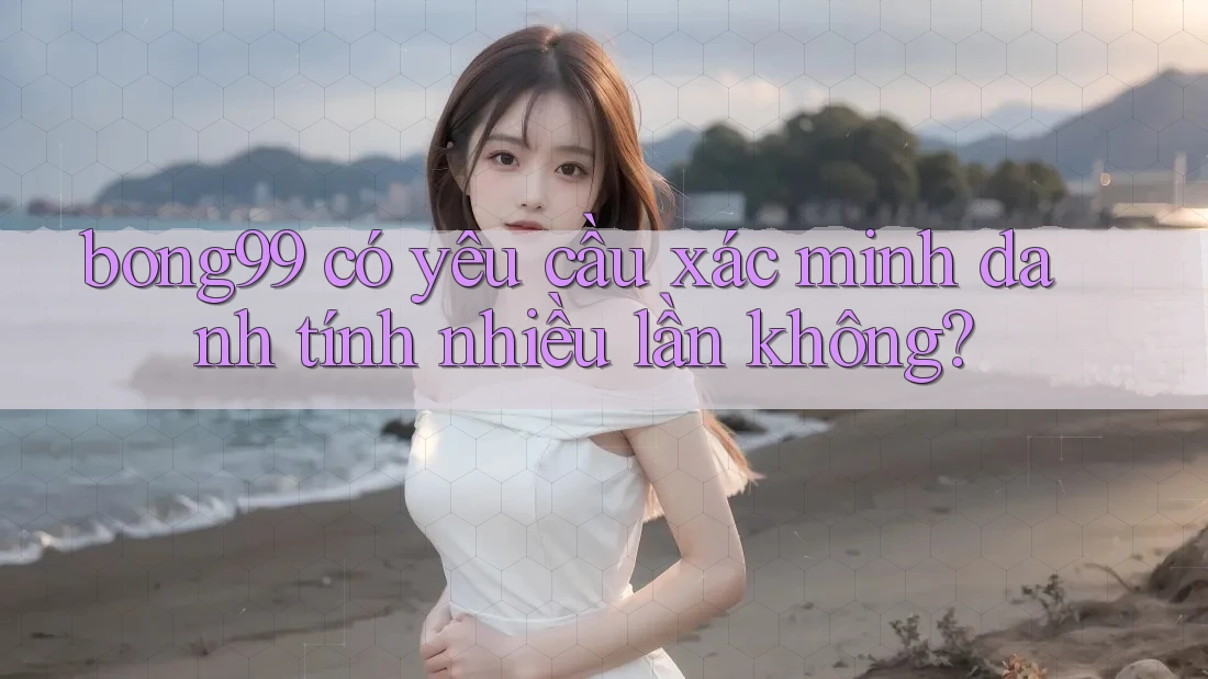 bong99 có yêu cầu xác minh danh tính nhiều lần không?