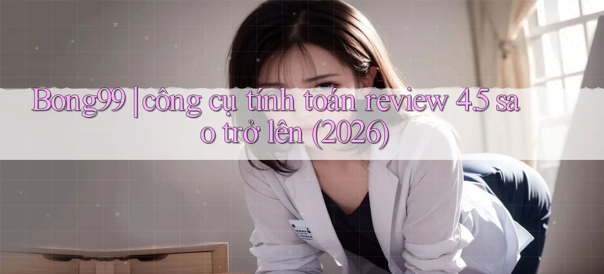 Bong99 công cụ tính toán review 4.5 sao trở lên (2026)