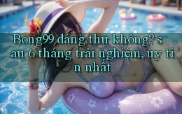 Bong99 đáng thử không sau 6 tháng trải nghiệm, uy tín nhất