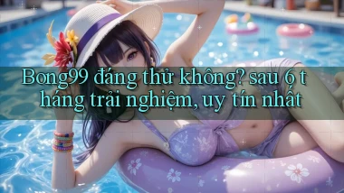 Bong99 đáng thử không sau 6 tháng trải nghiệm, uy tín nhất
