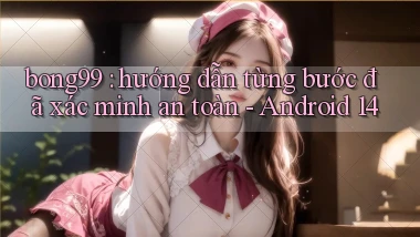 bong99 hướng dẫn từng bước đã xác minh an toàn   Android 14