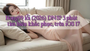 Bong99 lỗi (2026) DNS 3 phút tìm hiểu khắc phục, trên iOS 17