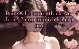 Bong99 lỗi tương thích Android 7 mẹo hữu ích khắc phục