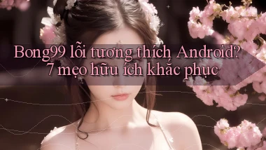 Bong99 lỗi tương thích Android 7 mẹo hữu ích khắc phục