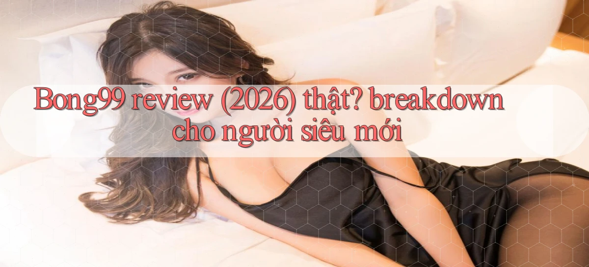 Bong99 review (2026) thật breakdown cho người siêu mới