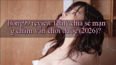 Bong99 review thật chia sẻ mạng chậm vẫn chơi được (2026)