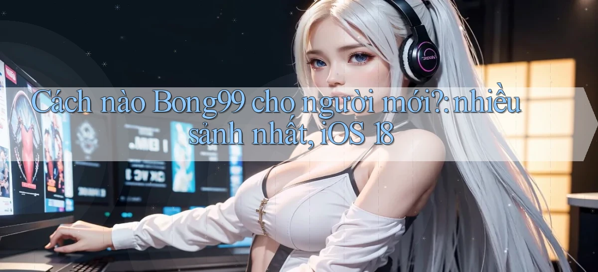 Cách nào Bong99 cho người mới nhiều sảnh nhất, iOS 18