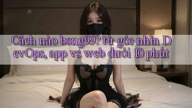 Cách nào bong99 từ góc nhìn DevOps, app vs web dưới 10 phút