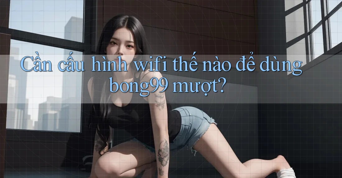 Cần cấu hình wifi thế nào để dùng bong99 mượt? Cần cấu hình wifi thế nào để dùng bong99 mượt?