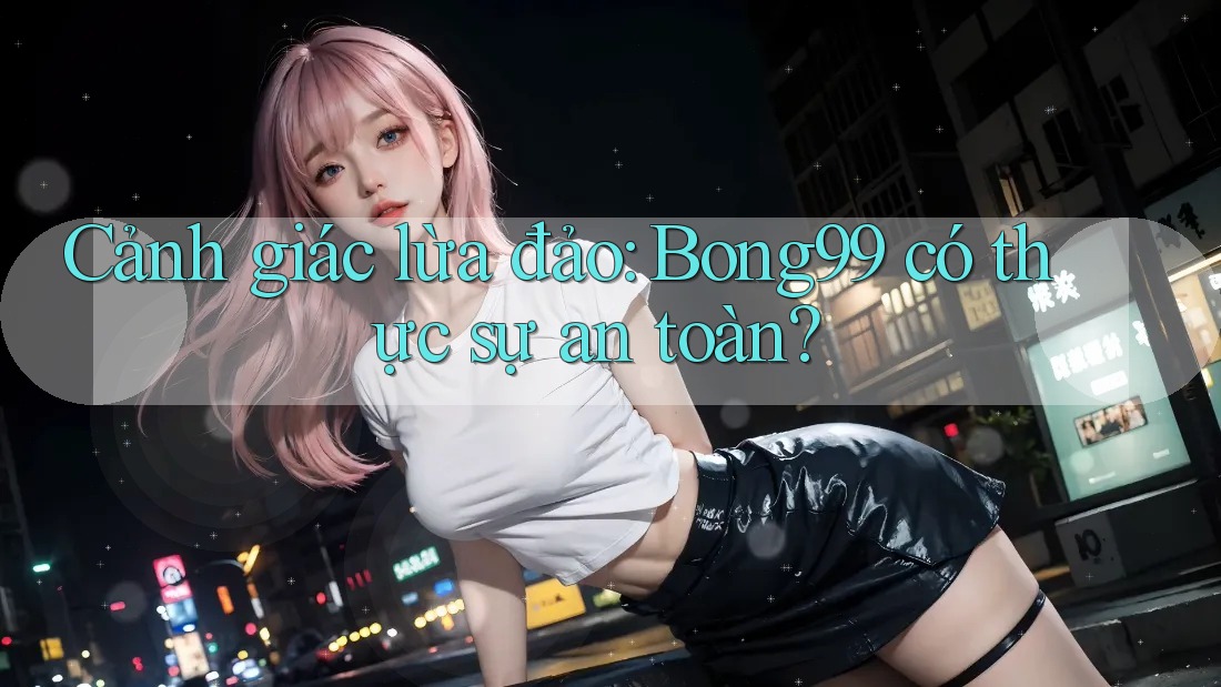 Cảnh giác lừa đảo: Bong99 có thực sự an toàn?