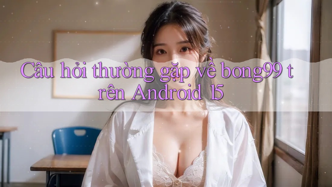 Câu hỏi thường gặp về bong99 trên Android 15
