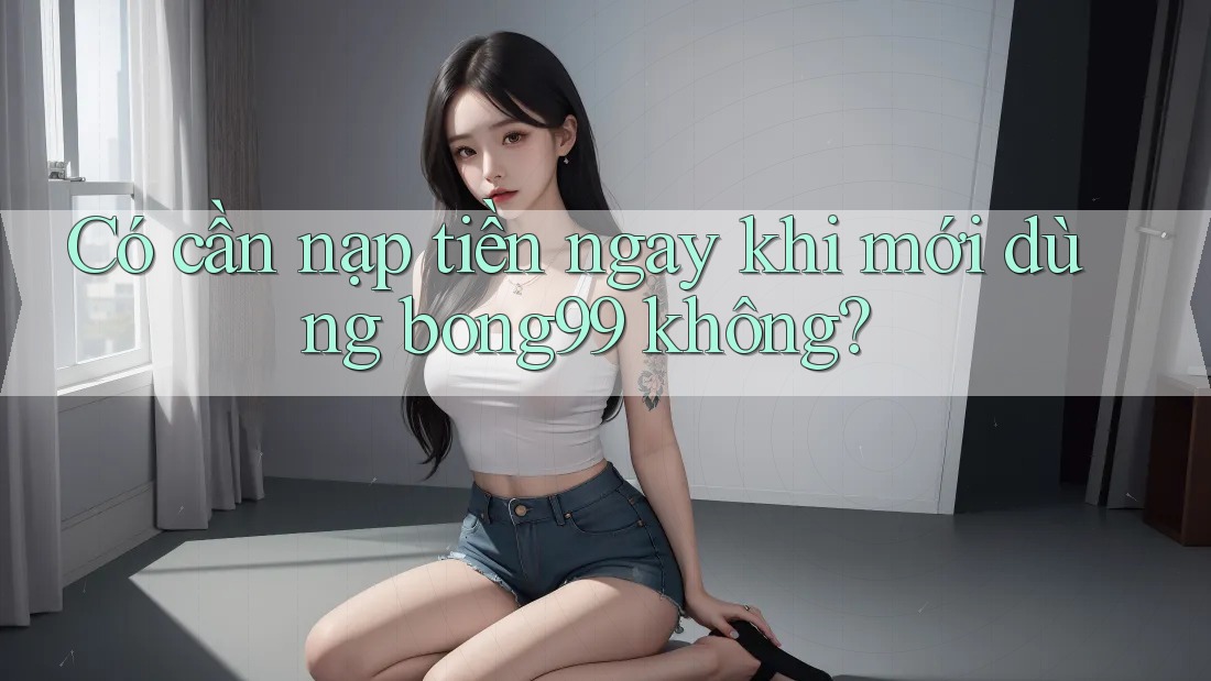 Có cần nạp tiền ngay khi mới dùng bong99 không?
