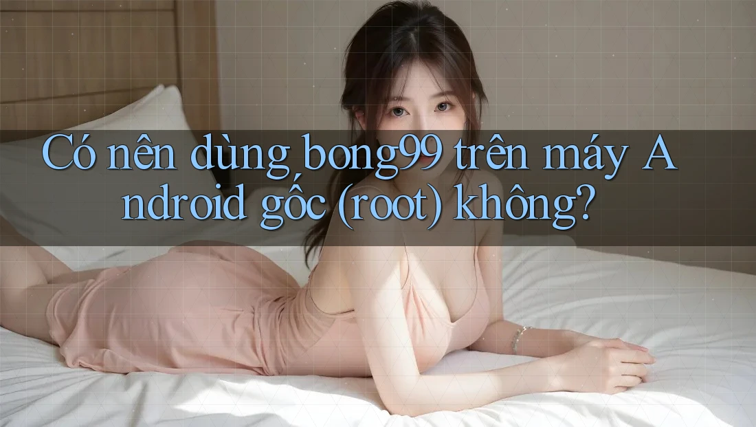 Có nên dùng bong99 trên máy Android gốc (root) không?