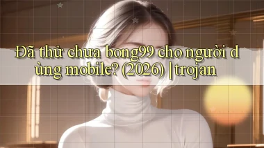 Đã thử chưa bong99 cho người dùng mobile (2026) trojan