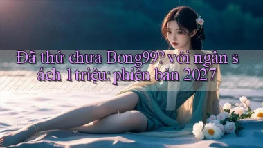 Đã thử chưa Bong99 với ngân sách 1 triệu phiên bản 2027