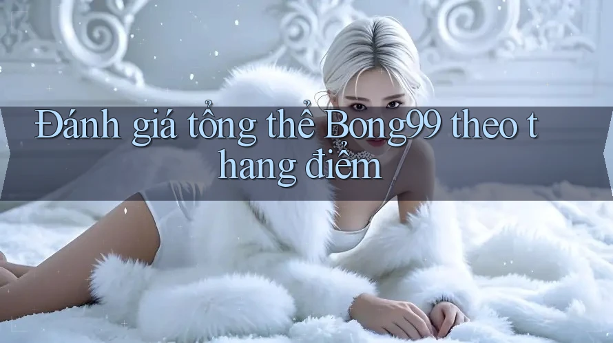 Đánh giá tổng thể Bong99 theo thang điểm